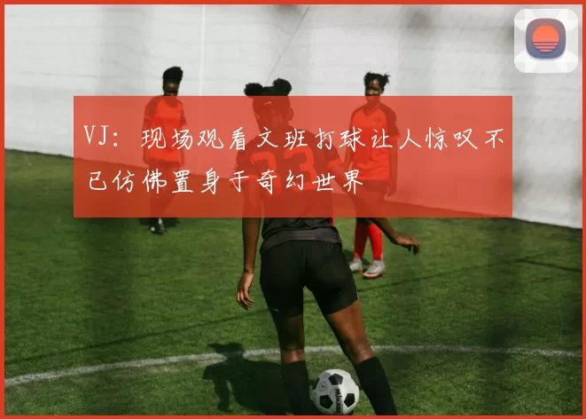 VJ：现场观看文班打球让人惊叹不已仿佛置身于奇幻世界