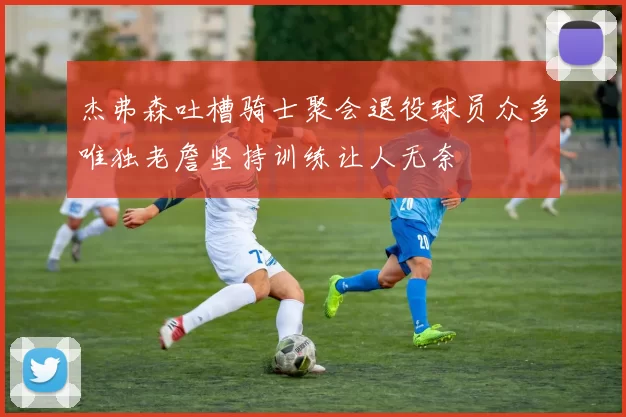 杰弗森吐槽骑士聚会退役球员众多唯独老詹坚持训练让人无奈