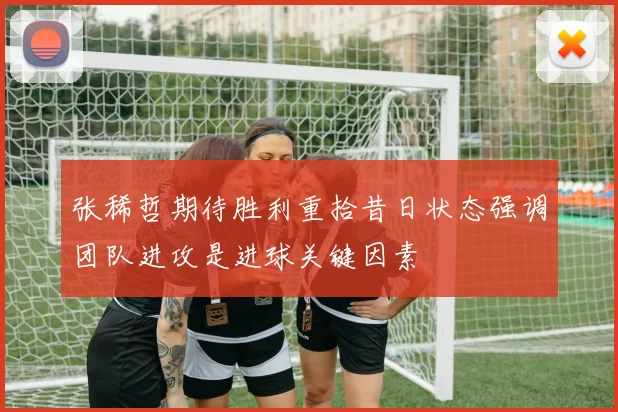 张稀哲期待胜利重拾昔日状态强调团队进攻是进球关键因素
