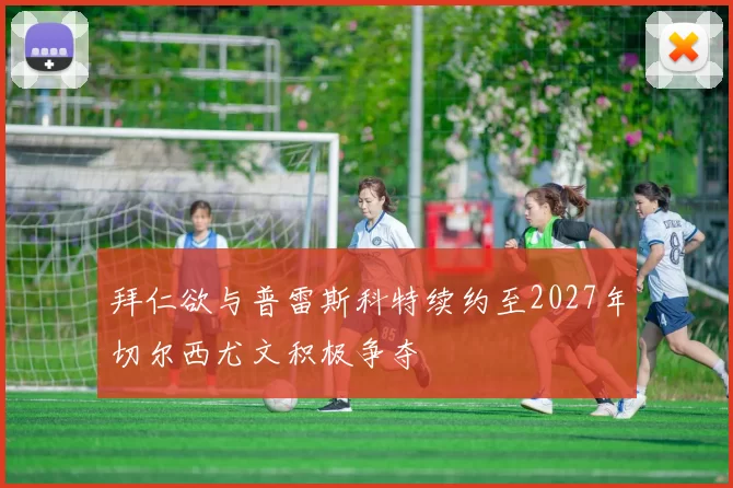 拜仁欲与普雷斯科特续约至2027年切尔西尤文积极争夺