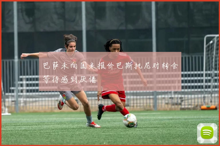 巴萨未向国米报价巴斯托尼对转会等待感到厌倦