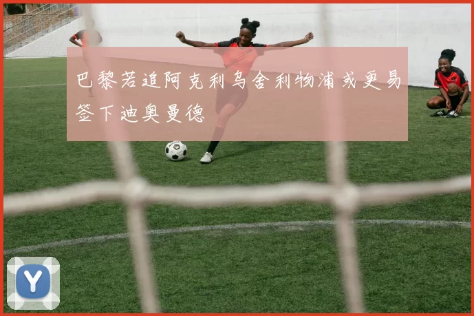 巴黎若追阿克利乌舍利物浦或更易签下迪奥曼德