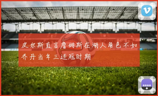 皮尔斯直言詹姆斯在湖人角色不如乔丹当年三连冠时期