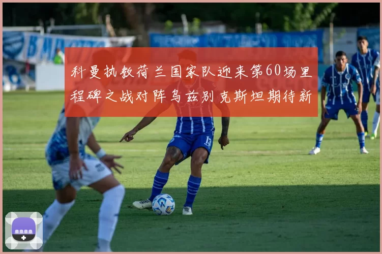 科曼执教荷兰国家队迎来第60场里程碑之战对阵乌兹别克斯坦期待新突破