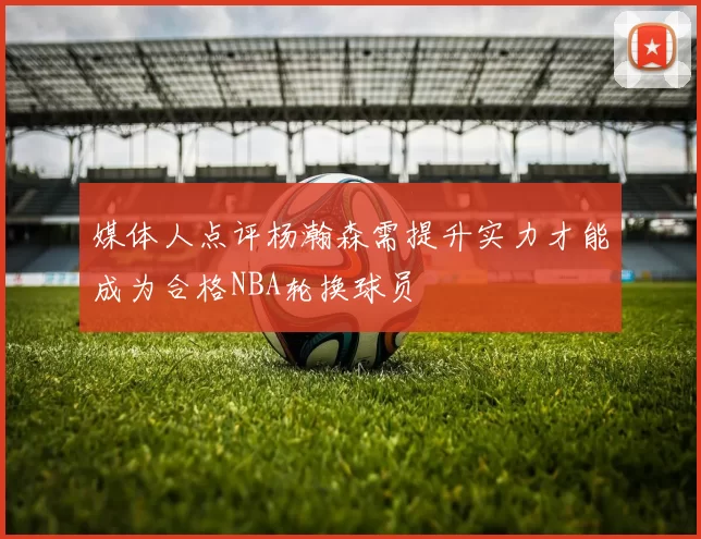 媒体人点评杨瀚森需提升实力才能成为合格NBA轮换球员