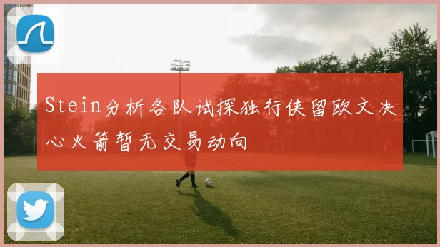 Stein分析各队试探独行侠留欧文决心火箭暂无交易动向