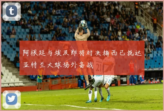 阿根廷与埃及即将对决梅西已抵达亚特兰大球场外备战