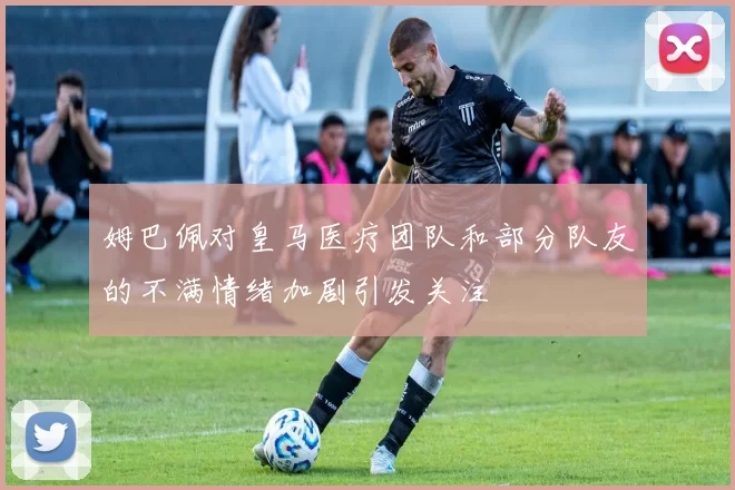 姆巴佩对皇马医疗团队和部分队友的不满情绪加剧引发关注