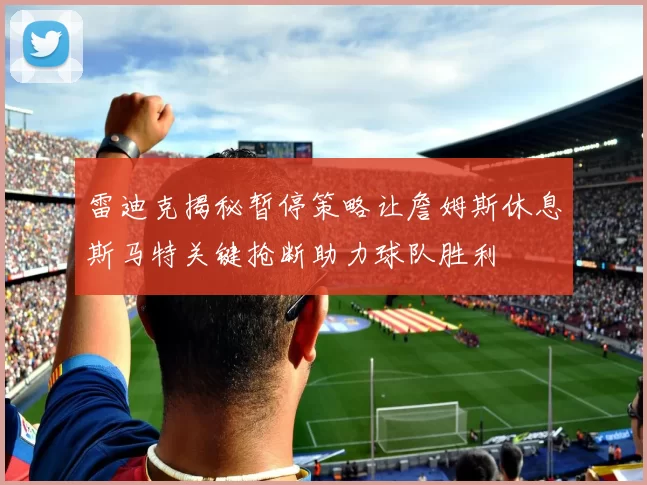 雷迪克揭秘暂停策略让詹姆斯休息斯马特关键抢断助力球队胜利