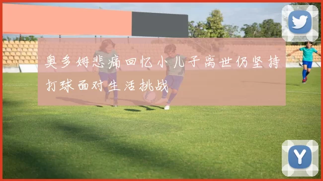 奥多姆悲痛回忆小儿子离世仍坚持打球面对生活挑战