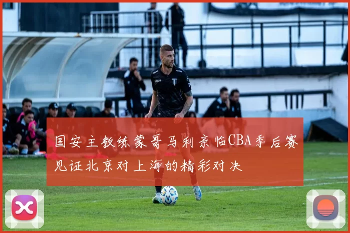 国安主教练蒙哥马利亲临CBA季后赛见证北京对上海的精彩对决