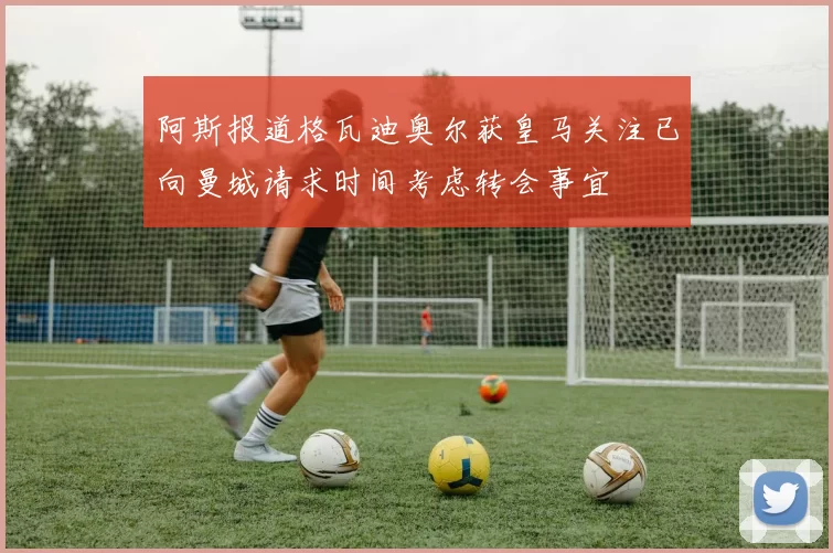 阿斯报道格瓦迪奥尔获皇马关注已向曼城请求时间考虑转会事宜