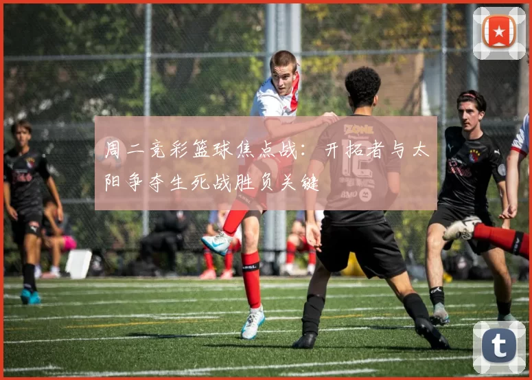 周二竞彩篮球焦点战：开拓者与太阳争夺生死战胜负关键