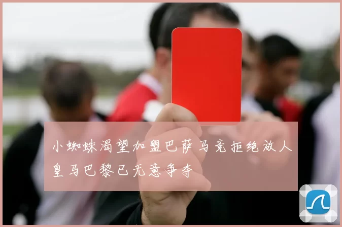 小蜘蛛渴望加盟巴萨马竞拒绝放人皇马巴黎已无意争夺
