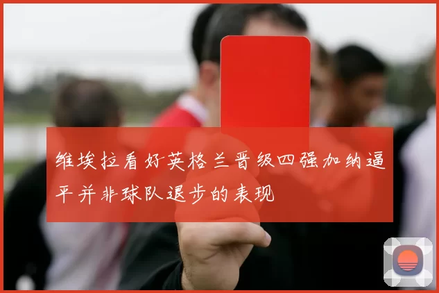 维埃拉看好英格兰晋级四强加纳逼平并非球队退步的表现