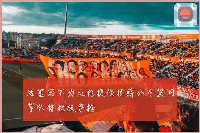 活塞若不为杜伦提供顶薪公牛篮网等队将积极争抢