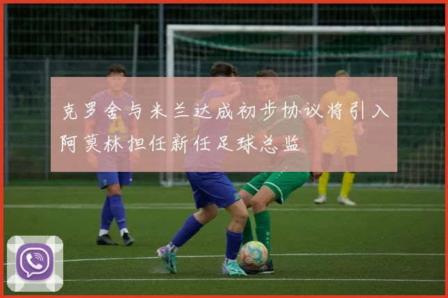 克罗舍与米兰达成初步协议将引入阿莫林担任新任足球总监